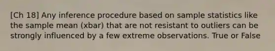 [Ch 18] Any inference procedure based on sample statistics like the sample mean (xbar) that are not resistant to outliers can be strongly influenced by a few extreme observations. True or False