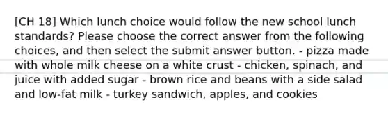 [CH 18] Which lunch choice would follow the new school lunch standards? Please choose the correct answer from the following choices, and then select the submit answer button. - pizza made with whole milk cheese on a white crust - chicken, spinach, and juice with added sugar - brown rice and beans with a side salad and low-fat milk - turkey sandwich, apples, and cookies