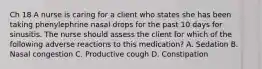 Ch 18 A nurse is caring for a client who states she has been taking phenylephrine nasal drops for the past 10 days for sinusitis. The nurse should assess the client for which of the following adverse reactions to this medication? A. Sedation B. Nasal congestion C. Productive cough D. Constipation