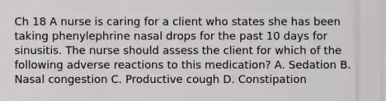 Ch 18 A nurse is caring for a client who states she has been taking phenylephrine nasal drops for the past 10 days for sinusitis. The nurse should assess the client for which of the following adverse reactions to this medication? A. Sedation B. Nasal congestion C. Productive cough D. Constipation