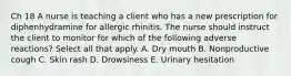 Ch 18 A nurse is teaching a client who has a new prescription for diphenhydramine for allergic rhinitis. The nurse should instruct the client to monitor for which of the following adverse reactions? Select all that apply. A. Dry mouth B. Nonproductive cough C. Skin rash D. Drowsiness E. Urinary hesitation