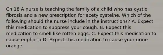 Ch 18 A nurse is teaching the family of a child who has cystic fibrosis and a new prescription for acetylcysteine. Which of the following should the nurse include in the instructions? A. Expect this medication to suppress your cough. B. Expect this medication to smell like rotten eggs. C. Expect this medication to cause euphoria D. Expect this medication to cause your urine orange.