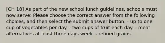 [CH 18] As part of the new school lunch guidelines, schools must now serve: Please choose the correct answer from the following choices, and then select the submit answer button. - up to one cup of vegetables per day. - two cups of fruit each day. - meat alternatives at least three days week. - refined grains.