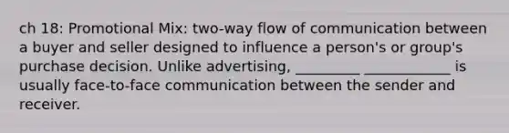 ch 18: Promotional Mix: two-way flow of communication between a buyer and seller designed to influence a person's or group's purchase decision. Unlike advertising, _________ ____________ is usually face-to-face communication between the sender and receiver.