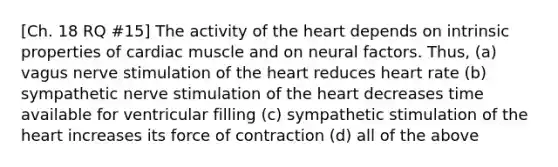 [Ch. 18 RQ #15] The activity of the heart depends on intrinsic properties of cardiac muscle and on neural factors. Thus, (a) vagus nerve stimulation of the heart reduces heart rate (b) sympathetic nerve stimulation of the heart decreases time available for ventricular filling (c) sympathetic stimulation of the heart increases its force of contraction (d) all of the above