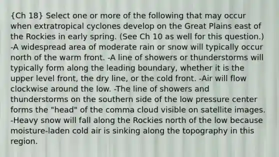 (Ch 18) Select one or more of the following that may occur when extratropical cyclones develop on the Great Plains east of the Rockies in early spring. (See Ch 10 as well for this question.) -A widespread area of moderate rain or snow will typically occur north of the warm front. -A line of showers or thunderstorms will typically form along the leading boundary, whether it is the upper level front, the dry line, or the cold front. -Air will flow clockwise around the low. -The line of showers and thunderstorms on the southern side of the low pressure center forms the "head" of the comma cloud visible on satellite images. -Heavy snow will fall along the Rockies north of the low because moisture-laden cold air is sinking along the topography in this region.