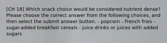 [CH 18] Which snack choice would be considered nutrient dense? Please choose the correct answer from the following choices, and then select the submit answer button. - popcorn - French fries - sugar-added breakfast cereals - juice drinks or juices with added sugars