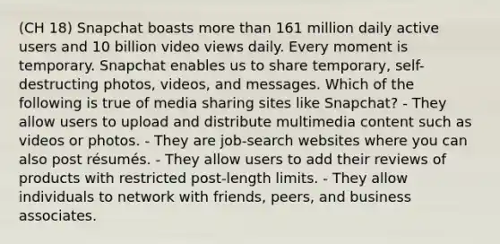 (CH 18) Snapchat boasts more than 161 million daily active users and 10 billion video views daily. Every moment is temporary. Snapchat enables us to share temporary, self-destructing photos, videos, and messages. Which of the following is true of media sharing sites like Snapchat? - They allow users to upload and distribute multimedia content such as videos or photos. - They are job-search websites where you can also post résumés. - They allow users to add their reviews of products with restricted post-length limits. - They allow individuals to network with friends, peers, and business associates.