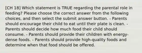 [CH 18] Which statement is TRUE regarding the parental role in feeding? Please choose the correct answer from the following choices, and then select the submit answer button. - Parents should encourage their child to eat until their plate is clean. - Parents should decide how much food their child should consume. - Parents should provide their children with energy-dense foods. - Parents should provide high-quality foods and determine when that food should be offered.