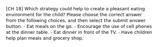 [CH 18] Which strategy could help to create a pleasant eating environment for the child? Please choose the correct answer from the following choices, and then select the submit answer button. - Eat meals on the go. - Encourage the use of cell phones at the dinner table. - Eat dinner in front of the TV. - Have children help plan meals and grocery shop.