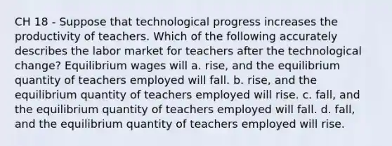 CH 18 - Suppose that technological progress increases the productivity of teachers. Which of the following accurately describes the labor market for teachers after the technological change? Equilibrium wages will a. rise, and the equilibrium quantity of teachers employed will fall. b. rise, and the equilibrium quantity of teachers employed will rise. c. fall, and the equilibrium quantity of teachers employed will fall. d. fall, and the equilibrium quantity of teachers employed will rise.