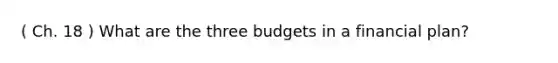 ( Ch. 18 ) What are the three budgets in a financial plan?