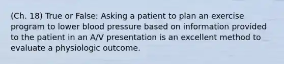 (Ch. 18) True or False: Asking a patient to plan an exercise program to lower blood pressure based on information provided to the patient in an A/V presentation is an excellent method to evaluate a physiologic outcome.