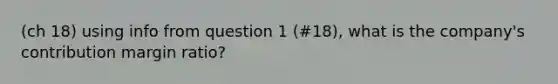 (ch 18) using info from question 1 (#18), what is the company's contribution margin ratio?