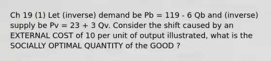 Ch 19 (1) Let (inverse) demand be Pb = 119 - 6 Qb and (inverse) supply be Pv = 23 + 3 Qv. Consider the shift caused by an EXTERNAL COST of 10 per unit of output illustrated, what is the SOCIALLY OPTIMAL QUANTITY of the GOOD ?