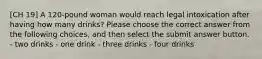 [CH 19] A 120-pound woman would reach legal intoxication after having how many drinks? Please choose the correct answer from the following choices, and then select the submit answer button. - two drinks - one drink - three drinks - four drinks