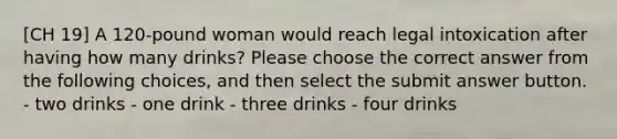 [CH 19] A 120-pound woman would reach legal intoxication after having how many drinks? Please choose the correct answer from the following choices, and then select the submit answer button. - two drinks - one drink - three drinks - four drinks