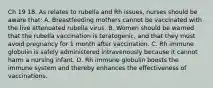 Ch 19 18. As relates to rubella and Rh issues, nurses should be aware that: A. Breastfeeding mothers cannot be vaccinated with the live attenuated rubella virus. B. Women should be warned that the rubella vaccination is teratogenic, and that they must avoid pregnancy for 1 month after vaccination. C. Rh immune globulin is safely administered intravenously because it cannot harm a nursing infant. D. Rh immune globulin boosts the immune system and thereby enhances the effectiveness of vaccinations.