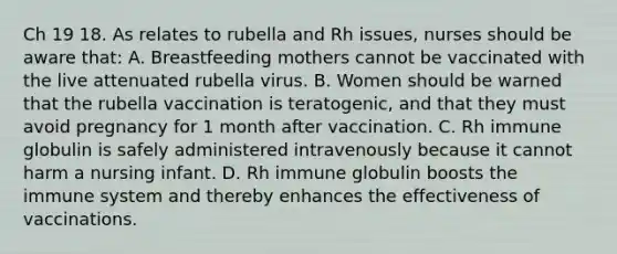 Ch 19 18. As relates to rubella and Rh issues, nurses should be aware that: A. Breastfeeding mothers cannot be vaccinated with the live attenuated rubella virus. B. Women should be warned that the rubella vaccination is teratogenic, and that they must avoid pregnancy for 1 month after vaccination. C. Rh immune globulin is safely administered intravenously because it cannot harm a nursing infant. D. Rh immune globulin boosts the immune system and thereby enhances the effectiveness of vaccinations.