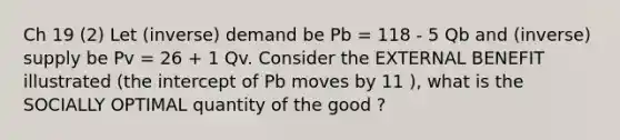 Ch 19 (2) Let (inverse) demand be Pb = 118 - 5 Qb and (inverse) supply be Pv = 26 + 1 Qv. Consider the EXTERNAL BENEFIT illustrated (the intercept of Pb moves by 11 ), what is the SOCIALLY OPTIMAL quantity of the good ?