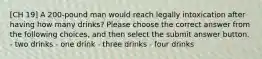 [CH 19] A 200-pound man would reach legally intoxication after having how many drinks? Please choose the correct answer from the following choices, and then select the submit answer button. - two drinks - one drink - three drinks - four drinks