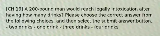 [CH 19] A 200-pound man would reach legally intoxication after having how many drinks? Please choose the correct answer from the following choices, and then select the submit answer button. - two drinks - one drink - three drinks - four drinks