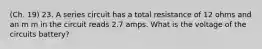 (Ch. 19) 23. A series circuit has a total resistance of 12 ohms and an m m in the circuit reads 2.7 amps. What is the voltage of the circuits battery?