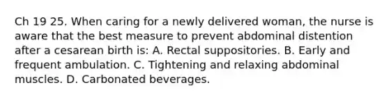 Ch 19 25. When caring for a newly delivered woman, the nurse is aware that the best measure to prevent abdominal distention after a cesarean birth is: A. Rectal suppositories. B. Early and frequent ambulation. C. Tightening and relaxing abdominal muscles. D. Carbonated beverages.