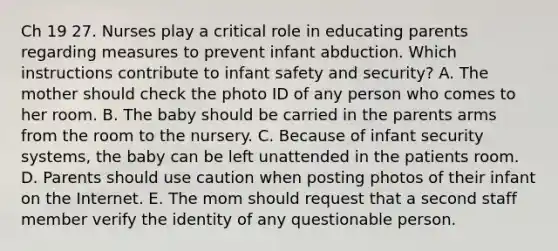 Ch 19 27. Nurses play a critical role in educating parents regarding measures to prevent infant abduction. Which instructions contribute to infant safety and security? A. The mother should check the photo ID of any person who comes to her room. B. The baby should be carried in the parents arms from the room to the nursery. C. Because of infant security systems, the baby can be left unattended in the patients room. D. Parents should use caution when posting photos of their infant on the Internet. E. The mom should request that a second staff member verify the identity of any questionable person.