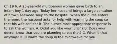 Ch 19 6. A 25-year-old multiparous woman gave birth to an infant boy 1 day ago. Today her husband brings a large container of brown seaweed soup to the hospital. When the nurse enters the room, the husband asks for help with warming the soup so that his wife can eat it. The nurses most appropriate response is to ask the woman: A. Didnt you like your lunch? B. Does your doctor know that you are planning to eat that? C. What is that anyway? D. Ill warm the soup in the microwave for you.