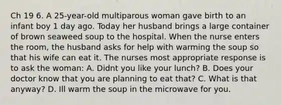 Ch 19 6. A 25-year-old multiparous woman gave birth to an infant boy 1 day ago. Today her husband brings a large container of brown seaweed soup to the hospital. When the nurse enters the room, the husband asks for help with warming the soup so that his wife can eat it. The nurses most appropriate response is to ask the woman: A. Didnt you like your lunch? B. Does your doctor know that you are planning to eat that? C. What is that anyway? D. Ill warm the soup in the microwave for you.