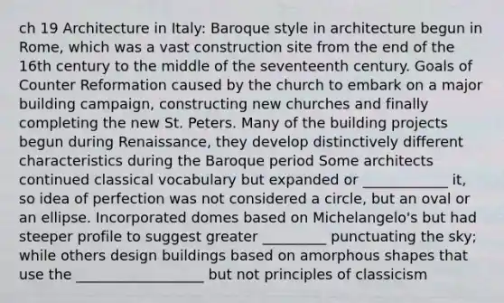 ch 19 Architecture in Italy: Baroque style in architecture begun in Rome, which was a vast construction site from the end of the 16th century to the middle of the seventeenth century. Goals of Counter Reformation caused by the church to embark on a major building campaign, constructing new churches and finally completing the new St. Peters. Many of the building projects begun during Renaissance, they develop distinctively different characteristics during the Baroque period Some architects continued classical vocabulary but expanded or ____________ it, so idea of perfection was not considered a circle, but an oval or an ellipse. Incorporated domes based on Michelangelo's but had steeper profile to suggest greater _________ punctuating the sky; while others design buildings based on amorphous shapes that use the __________________ but not principles of classicism