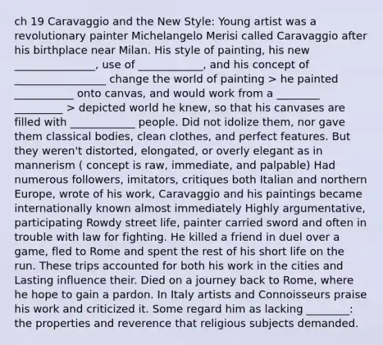 ch 19 Caravaggio and the New Style: Young artist was a revolutionary painter Michelangelo Merisi called Caravaggio after his birthplace near Milan. His style of painting, his new _______________, use of ____________, and his concept of _________________ change the world of painting > he painted ___________ onto canvas, and would work from a ________ _________ > depicted world he knew, so that his canvases are filled with ____________ people. Did not idolize them, nor gave them classical bodies, clean clothes, and perfect features. But they weren't distorted, elongated, or overly elegant as in mannerism ( concept is raw, immediate, and palpable) Had numerous followers, imitators, critiques both Italian and northern Europe, wrote of his work, Caravaggio and his paintings became internationally known almost immediately Highly argumentative, participating Rowdy street life, painter carried sword and often in trouble with law for fighting. He killed a friend in duel over a game, fled to Rome and spent the rest of his short life on the run. These trips accounted for both his work in the cities and Lasting influence their. Died on a journey back to Rome, where he hope to gain a pardon. In Italy artists and Connoisseurs praise his work and criticized it. Some regard him as lacking ________: the properties and reverence that religious subjects demanded.