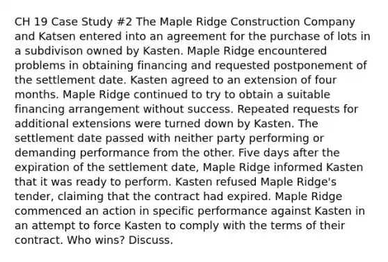 CH 19 Case Study #2 The Maple Ridge Construction Company and Katsen entered into an agreement for the purchase of lots in a subdivison owned by Kasten. Maple Ridge encountered problems in obtaining financing and requested postponement of the settlement date. Kasten agreed to an extension of four months. Maple Ridge continued to try to obtain a suitable financing arrangement without success. Repeated requests for additional extensions were turned down by Kasten. The settlement date passed with neither party performing or demanding performance from the other. Five days after the expiration of the settlement date, Maple Ridge informed Kasten that it was ready to perform. Kasten refused Maple Ridge's tender, claiming that the contract had expired. Maple Ridge commenced an action in specific performance against Kasten in an attempt to force Kasten to comply with the terms of their contract. Who wins? Discuss.