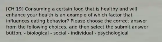 [CH 19] Consuming a certain food that is healthy and will enhance your health is an example of which factor that influences eating behavior? Please choose the correct answer from the following choices, and then select the submit answer button. - biological - social - individual - psychological