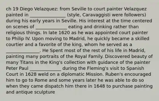 ch 19 Diego Velazquez: from Seville to court painter Velazquez painted in ________________ (style, Caravaggisti were followers) during his early years in Seville. His interest at the time centered on scenes of ______________ eating and drinking rather than religious things. In late 1620 as he was appointed court painter to Philip IV. Upon moving to Madrid, he quickly became a skilled courtier and a favorite of the king, whom he served as a _______________. He Spent most of the rest of his life in Madrid, painting many portraits of the Royal Family. Discovered beauty of many Titans in the King's collection with guidance of the painter Peter Paul ______________ during the Fleming's visit to Spanish Court in 1628 weld on a diplomatic Mission. Ruben's encouraged him to go to Rome and some years later he was able to do so when they came dispatch him there in 1648 to purchase painting and antique sculpture