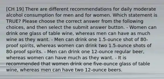 [CH 19] There are different recommendations for daily moderate alcohol consumption for men and for women. Which statement is TRUE? Please choose the correct answer from the following choices, and then select the submit answer button. - Women can drink one glass of table wine, whereas men can have as much wine as they want. - Men can drink one 1.5-ounce shot of 80-proof spirits, whereas women can drink two 1.5-ounce shots of 80-proof spirits. - Men can drink one 12-ounce regular beer, whereas women can have much as they want. - It is recommended that women drink one five-ounce glass of table wine, whereas men can have two 12-ounce beers.