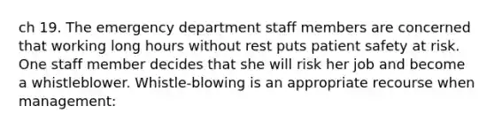 ch 19. The emergency department staff members are concerned that working long hours without rest puts patient safety at risk. One staff member decides that she will risk her job and become a whistleblower. Whistle-blowing is an appropriate recourse when management: