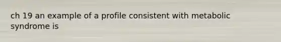 ch 19 an example of a profile consistent with metabolic syndrome is