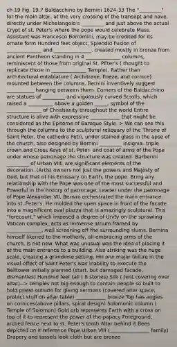 ch 19 Fig. 19.7 Baldacchino by Bernini 1624-33 The "_________" for the main altar, at the very crossing of the transept and nave, directly under Michelangelo's _________ and just above the actual Crypt of st. Peter's where the pope would celebrate Mass. Assistant was Francesco Borromini, may be credited for its ornate form Hundred feet object, Splendid Fusion of ______________ and _______________, created mostly in bronze from ancient Pantheon standing in 4 ______________ columns, reminiscent of those from original St. PEter's ( thought to replicate those in ______________ Temple). Rather than architectural entablature ( Architrave, Frieze, and cornice) mounted between the columns, Bernini inventively suggest ___________ hanging between them. Corners of the Baldacchino are statues of _________ and vigorously curved Scrolls, which raised a __________ above a golden _____, symbol of the ______________ of Christianity throughout the world Entire structure is alive with expressive ____________ that might be considered as the Epitome of Baroque Style. > We can see this through the columns to the sculptural reliquary of the Throne of Saint Peter, the cathedra Petri, under stained glass in the apse of the church, also designed by Bernini _________ insignia- triple crown and Cross Keys of st. Peter- and coat of arms of the Pope under whose patronage the structure was created- Barberini _________ of Urban VIII- are significant elements of the decoration. (Artist owners not just the powers and Majesty of God, but that of his Emissary on Earth, the pope. Bring any relationship with the Pope was one of the most successful and Powerful in the history of patronage. Leader under the patronage of Pope Alexander VII, Bernini orchestrated the main entrance into st. Peter's. He molded the open space in front of the facade into a magnificent oval piazza that is amazingly sculptural. This "forecourt," which imposed a degree of Unity on the sprawling Vatican complex, acts as immense atrium framed by ______________, well screening off the surrounding slums. Bernina himself likened to the motherly, all-embracing arms of the church, is not new. What was unusual was the idea of placing it at the main entrance to a building. Also striking was the huge scale, creating a grandiose setting. His one major failure in the visual effect of Saint Peter's was inability to execute the Belltower initially planned (start, but damaged facade, dismantles) Hundred feet tall ( 8 stories) Silk ( tent covering over altar)--> temples not big enough to contain people so built to hold priest outside for giving sermons (covered altar space, protect stuff on altar table) ____________ bronze Top has angles on cornices(above pillars, spiral design) Solomonic column ( Temple of Solomon) Gold orb represents Earth with a cross on top of it to represent the power of the papacy Foreground, arched fence next to st. Peter's tomb Altar behind it Bees depicted on it reference Pope Urban VIII (________________ family) Drapery and tassels look cloth but are bronze