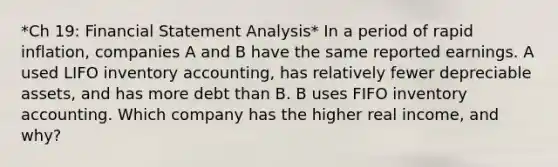 *Ch 19: Financial Statement Analysis* In a period of rapid inflation, companies A and B have the same reported earnings. A used LIFO inventory accounting, has relatively fewer depreciable assets, and has more debt than B. B uses FIFO inventory accounting. Which company has the higher real income, and why?