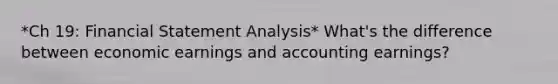 *Ch 19: Financial Statement Analysis* What's the difference between economic earnings and accounting earnings?