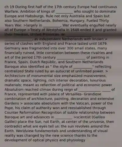 ch 19 During first half of the 17th century Europe had continuous Warfare. Ambition of kings of __________ who sought to dominate Europe and Habsburgs, Rule not only Australia and Spain but also Southern Netherlands, Bohemia, Hungary, Fueled Thirty Years War. >largely in __________, War eventually engulfed nearly all of Europe >Treaty of Westphalia in 1648 ended it and granted their freedom, United Provinces- or _______________ ________________, as independent Netherlands with known > series of clashes with England and France lasted until 1679. Germany was fragmented into over 300 small states, many financially ruined, little correlation between these rivalries and art of the period 17th century __________ ______ of painting in France, Spain, Dutch Republic, and Southern Netherlands Baroque also identified as " the style of ___________" reflecting centralized State ruled by an autocrat of unlimited power. > Architecture of monumental size emphasized massiveness, dramatic space, lighting, rich interior decoration, luxurious materials; meant as reflection of political and economic power Absolutism reached climax during reign of _____________ _____ of France, represented with palace of Versailles- Grandiose combination of architecture, painting, decoration and extensive Gardens > associate absolutism with the Vatican, power of the Pope, his claim of authority won and reestablished through Counter Reformation Recognition of subtle relationship between Baroque art and advances in __________ >scientist (Galileo Galilei) place the Sun, not Earth, at center of the universe, then contradict what are eyes tell us: the sun revolves around the Earth. Worldview fundamentals and understanding of visual reality was changed by the new science thanks to the development of optical physics and physiology