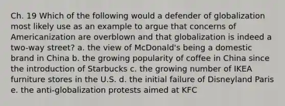 Ch. 19 Which of the following would a defender of globalization most likely use as an example to argue that concerns of Americanization are overblown and that globalization is indeed a two-way street? a. the view of McDonald's being a domestic brand in China b. the growing popularity of coffee in China since the introduction of Starbucks c. the growing number of IKEA furniture stores in the U.S. d. the initial failure of Disneyland Paris e. the anti-globalization protests aimed at KFC