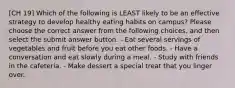 [CH 19] Which of the following is LEAST likely to be an effective strategy to develop healthy eating habits on campus? Please choose the correct answer from the following choices, and then select the submit answer button. - Eat several servings of vegetables and fruit before you eat other foods. - Have a conversation and eat slowly during a meal. - Study with friends in the cafeteria. - Make dessert a special treat that you linger over.