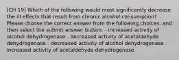 [CH 19] Which of the following would most significantly decrease the ill effects that result from chronic alcohol consumption? Please choose the correct answer from the following choices, and then select the submit answer button. - increased activity of alcohol dehydrogenase - decreased activity of acetaldehyde dehydrogenase - decreased activity of alcohol dehydrogenase - increased activity of acetaldehyde dehydrogenase