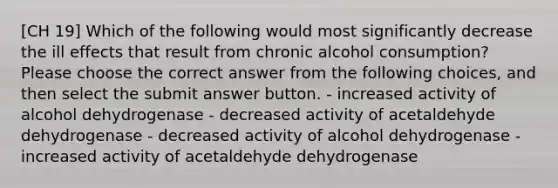 [CH 19] Which of the following would most significantly decrease the ill effects that result from chronic alcohol consumption? Please choose the correct answer from the following choices, and then select the submit answer button. - increased activity of alcohol dehydrogenase - decreased activity of acetaldehyde dehydrogenase - decreased activity of alcohol dehydrogenase - increased activity of acetaldehyde dehydrogenase