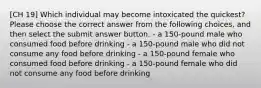 [CH 19] Which individual may become intoxicated the quickest? Please choose the correct answer from the following choices, and then select the submit answer button. - a 150-pound male who consumed food before drinking - a 150-pound male who did not consume any food before drinking - a 150-pound female who consumed food before drinking - a 150-pound female who did not consume any food before drinking