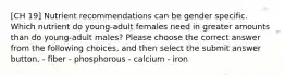 [CH 19] Nutrient recommendations can be gender specific. Which nutrient do young-adult females need in greater amounts than do young-adult males? Please choose the correct answer from the following choices, and then select the submit answer button. - fiber - phosphorous - calcium - iron