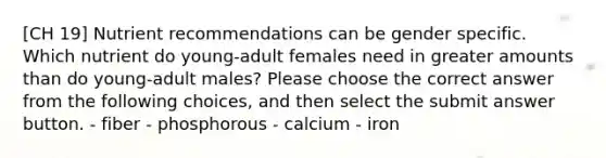 [CH 19] Nutrient recommendations can be gender specific. Which nutrient do young-adult females need in greater amounts than do young-adult males? Please choose the correct answer from the following choices, and then select the submit answer button. - fiber - phosphorous - calcium - iron